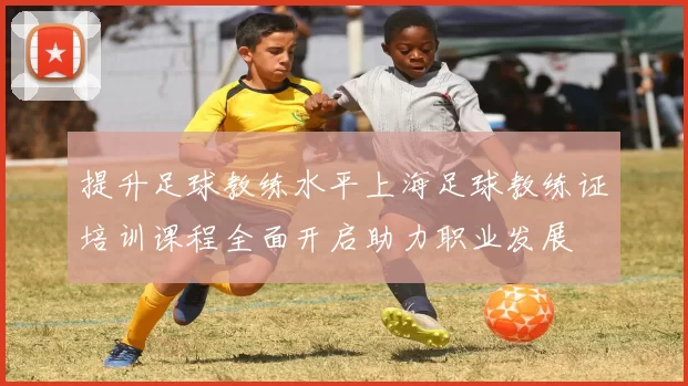 提升足球教练水平上海足球教练证培训课程全面开启助力职业发展