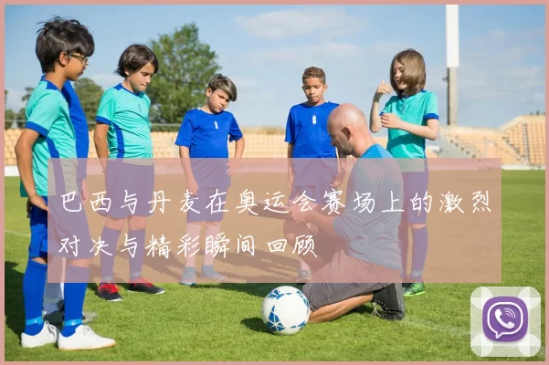 巴西与丹麦在奥运会赛场上的激烈对决与精彩瞬间回顾