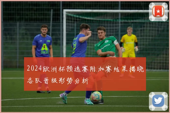 2024欧洲杯预选赛附加赛结果揭晓各队晋级形势分析