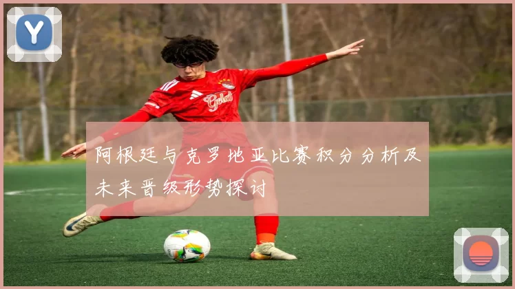 阿根廷与克罗地亚比赛积分分析及未来晋级形势探讨