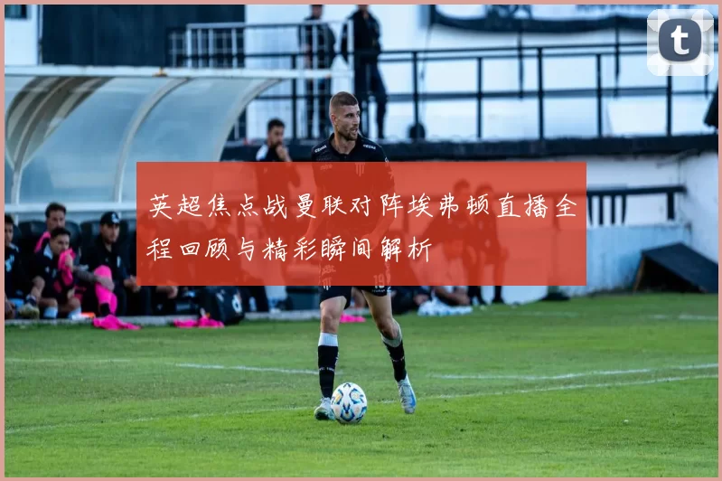 英超焦点战曼联对阵埃弗顿直播全程回顾与精彩瞬间解析