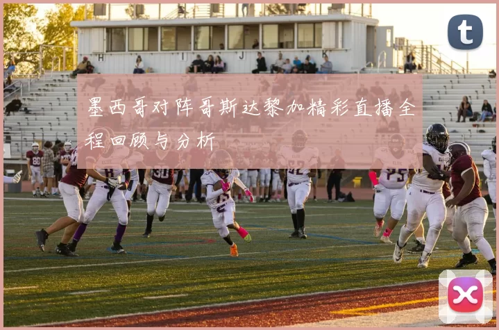 墨西哥对阵哥斯达黎加精彩直播全程回顾与分析