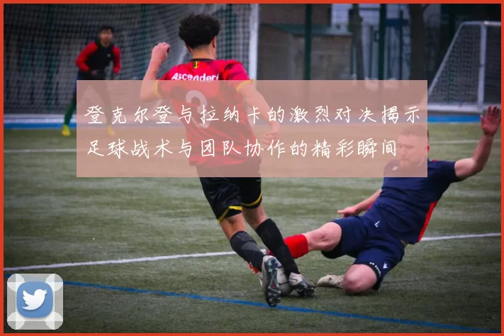 登克尔登与拉纳卡的激烈对决揭示足球战术与团队协作的精彩瞬间