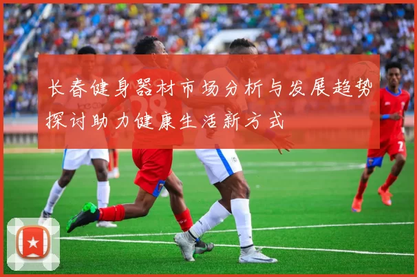 长春健身器材市场分析与发展趋势探讨助力健康生活新方式