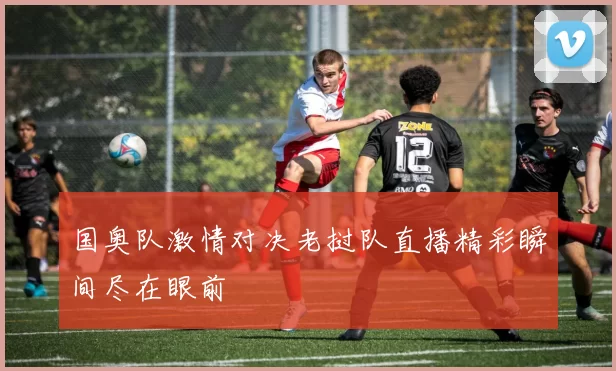 国奥队激情对决老挝队直播精彩瞬间尽在眼前
