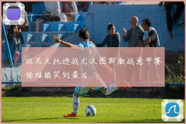 班尼文托迎战尤文图斯激战意甲赛场谁能笑到最后