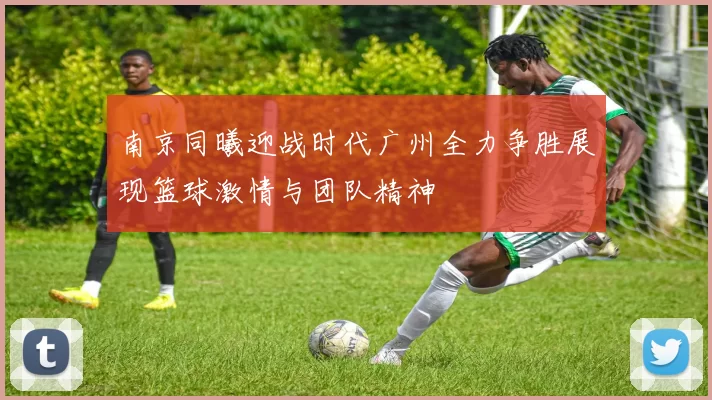 南京同曦迎战时代广州全力争胜展现篮球激情与团队精神