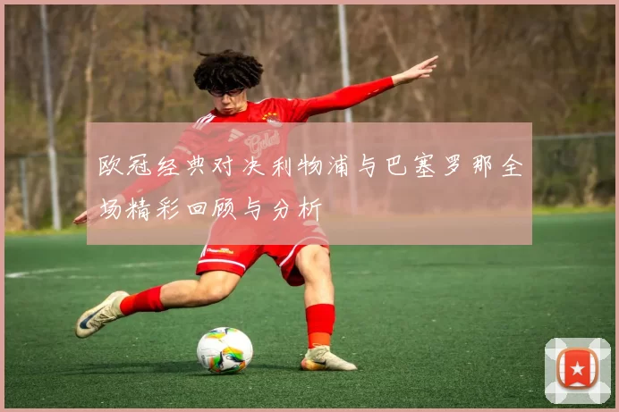 欧冠经典对决利物浦与巴塞罗那全场精彩回顾与分析